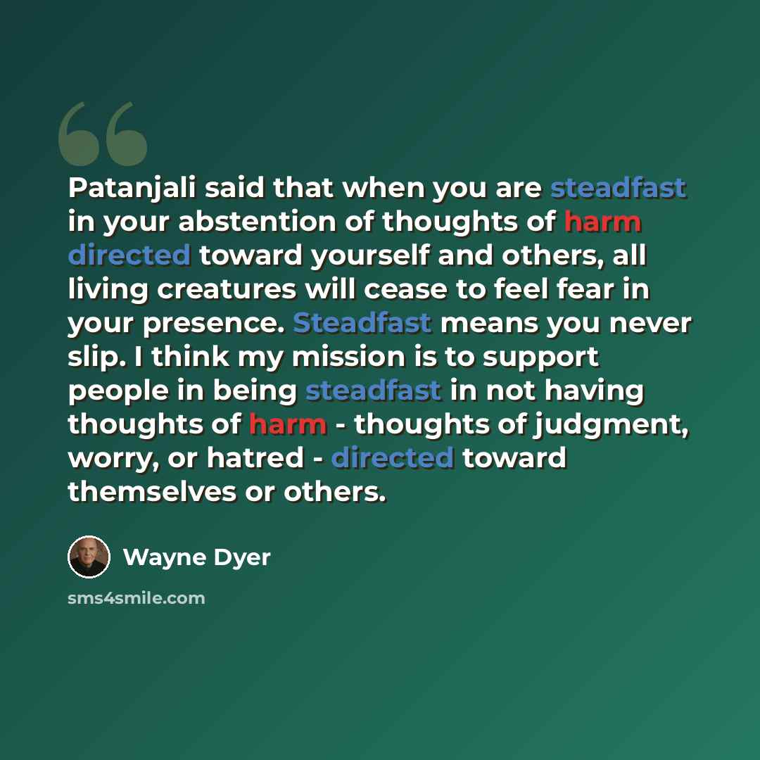 “Patanjali said that when you are steadfast in your abstention of thoughts of harm directed toward yourself and others, all living creatures will cease to feel fear in your presence. Steadfast means you never slip. I think my mission is to support people in being steadfast in not having thoughts of…” quote by Wayne Dyer