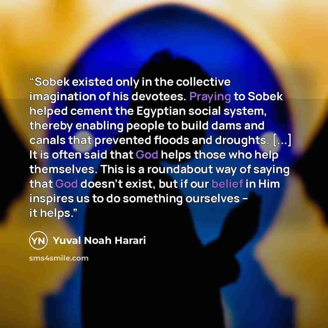 “Sobek existed only in the collective imagination of his devotees. Praying to Sobek helped cement the Egyptian social system, thereby enabling people to build dams and canals that prevented floods and droughts. [...] It is often said that God helps those who help themselves. This is a roundabout…” quote by Yuval Noah Harari