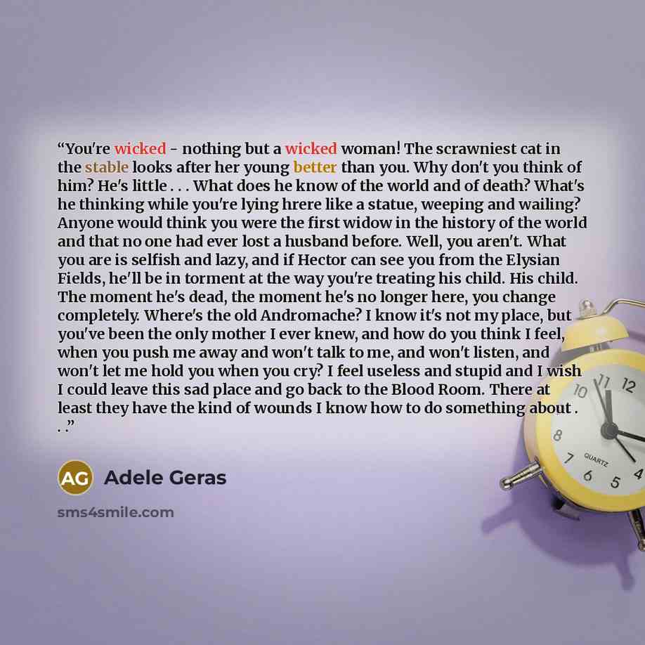 “You're wicked - nothing but a wicked woman! The scrawniest cat in the stable looks after her young better than you. Why don't you think of him? He's little . . . What does he know of the world and of death? What's he thinking while you're lying hrere like a statue, weeping and wailing? Anyone…” quote by Adele Geras