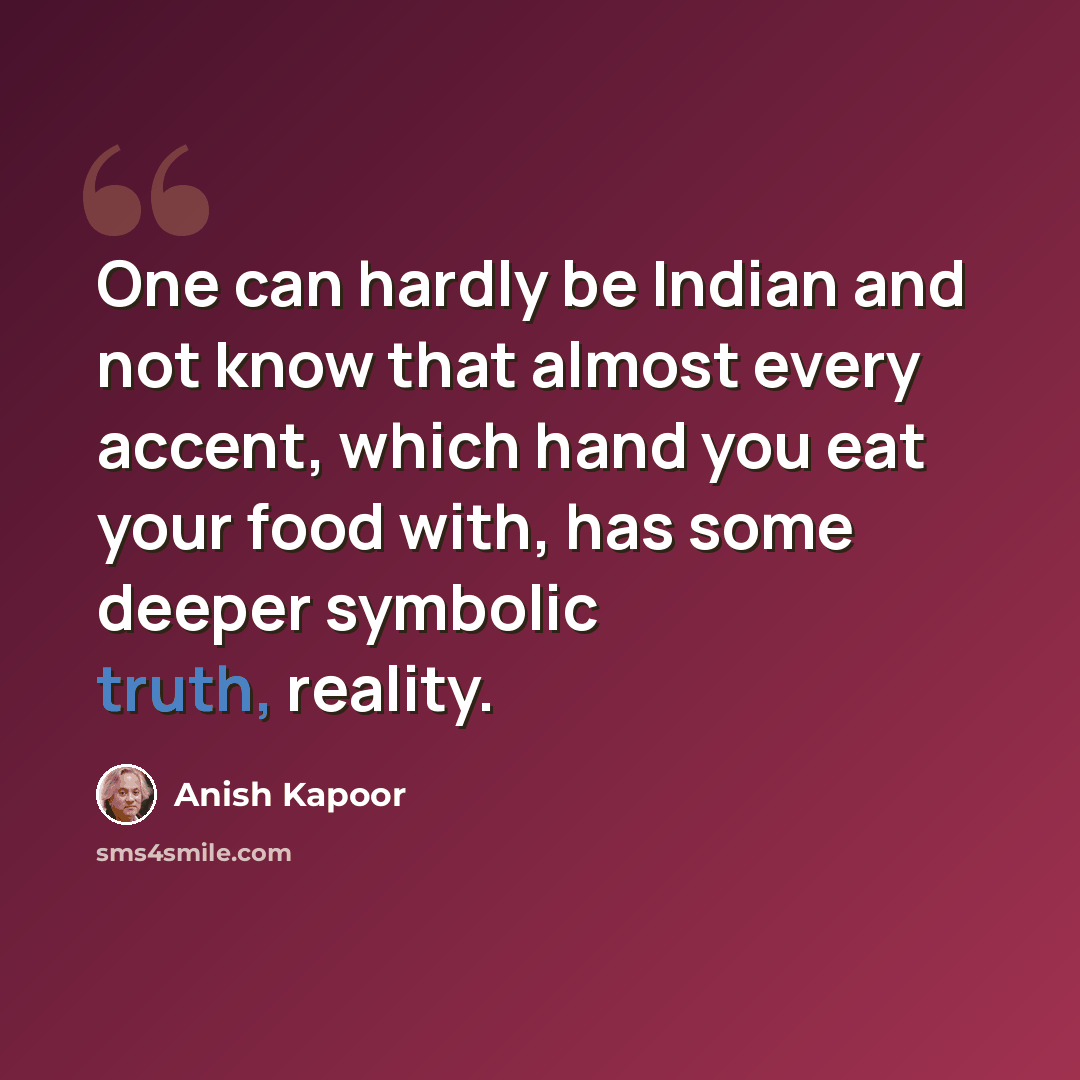 “One can hardly be Indian and not know that almost every accent, which hand you eat your food with, has some deeper symbolic truth, reality.” quote by Anish Kapoor