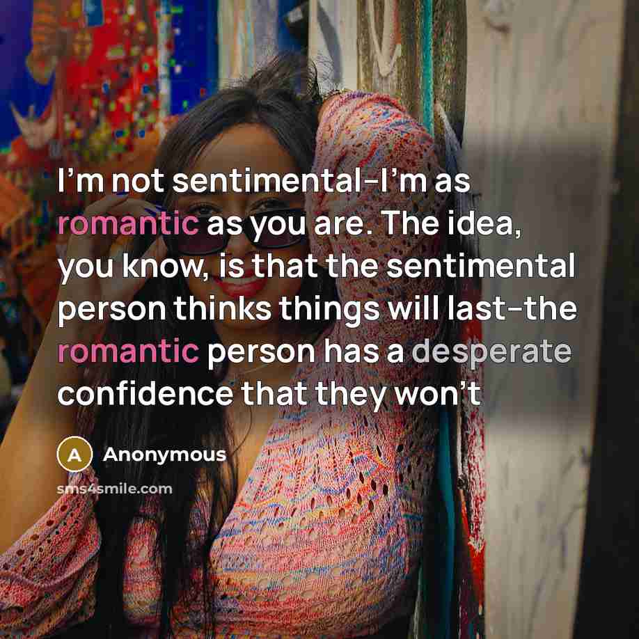 “I'm not sentimental--I'm as romantic as you are. The idea, you know, is that the sentimental person thinks things will last--the romantic person has a desperate confidence that they won't” quote by Anonymous