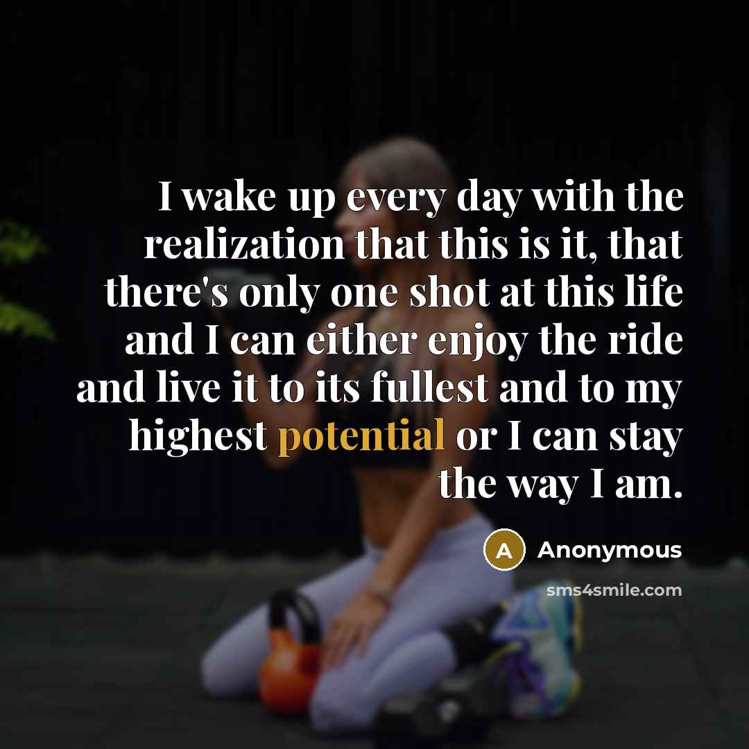 “I wake up every day with the realization that this is it, that there's only one shot at this life and I can either enjoy the ride and live it to its fullest and to my highest potential or I can stay the way I am.” quote by Anonymous