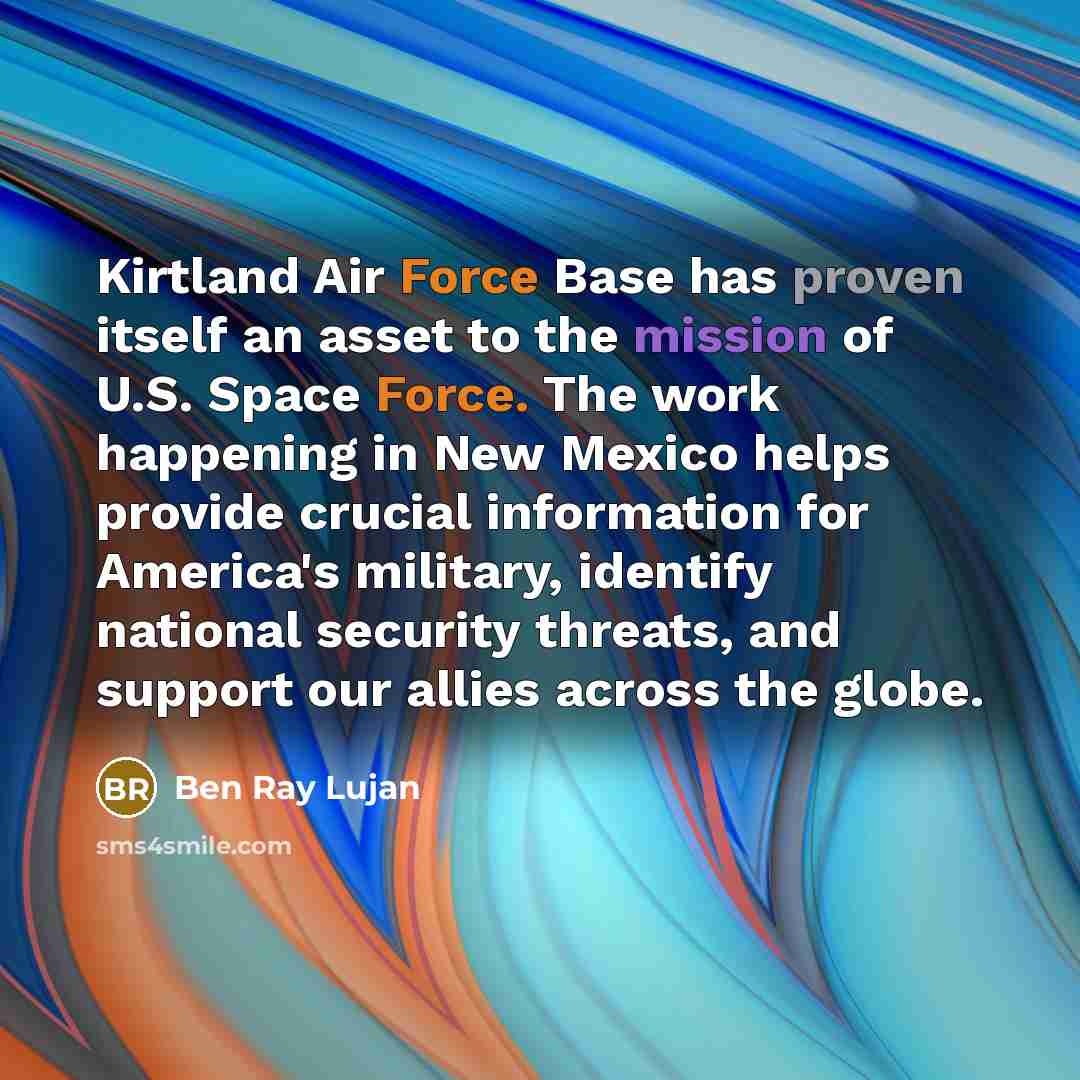 “Kirtland Air Force Base has proven itself an asset to the mission of U.S. Space Force. The work happening in New Mexico helps provide crucial information for America's military, identify national security threats, and support our allies across the globe.” quote by Ben Ray Lujan