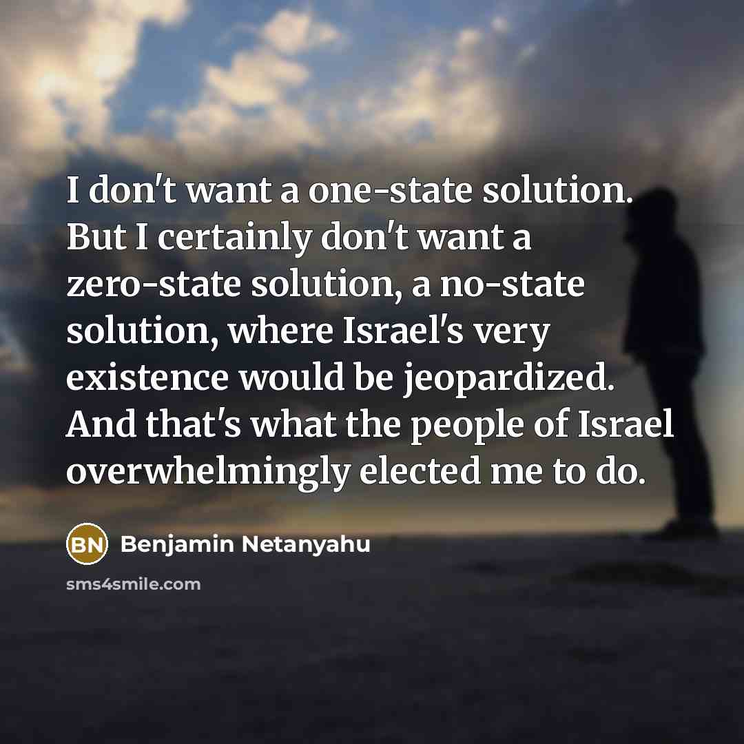 “I don't want a one-state solution. But I certainly don't want a zero-state solution, a no-state solution, where Israel's very existence would be jeopardized. And that's what the people of Israel overwhelmingly elected me to do.” quote by Benjamin Netanyahu