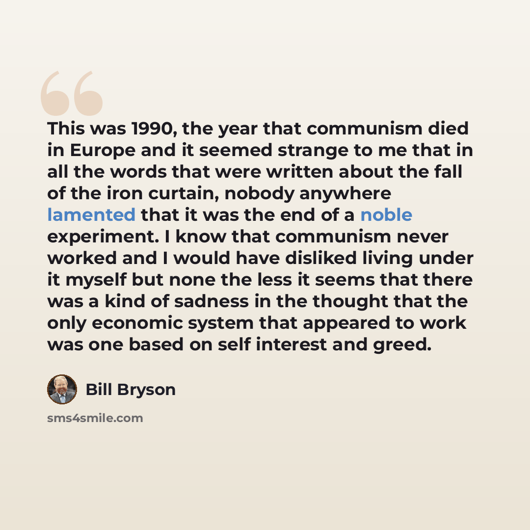 “This was 1990, the year that communism died in Europe and it seemed strange to me that in all the words that were written about the fall of the iron curtain, nobody anywhere lamented that it was the end of a noble experiment. I know that communism never worked and I would have disliked living…” quote by Bill Bryson