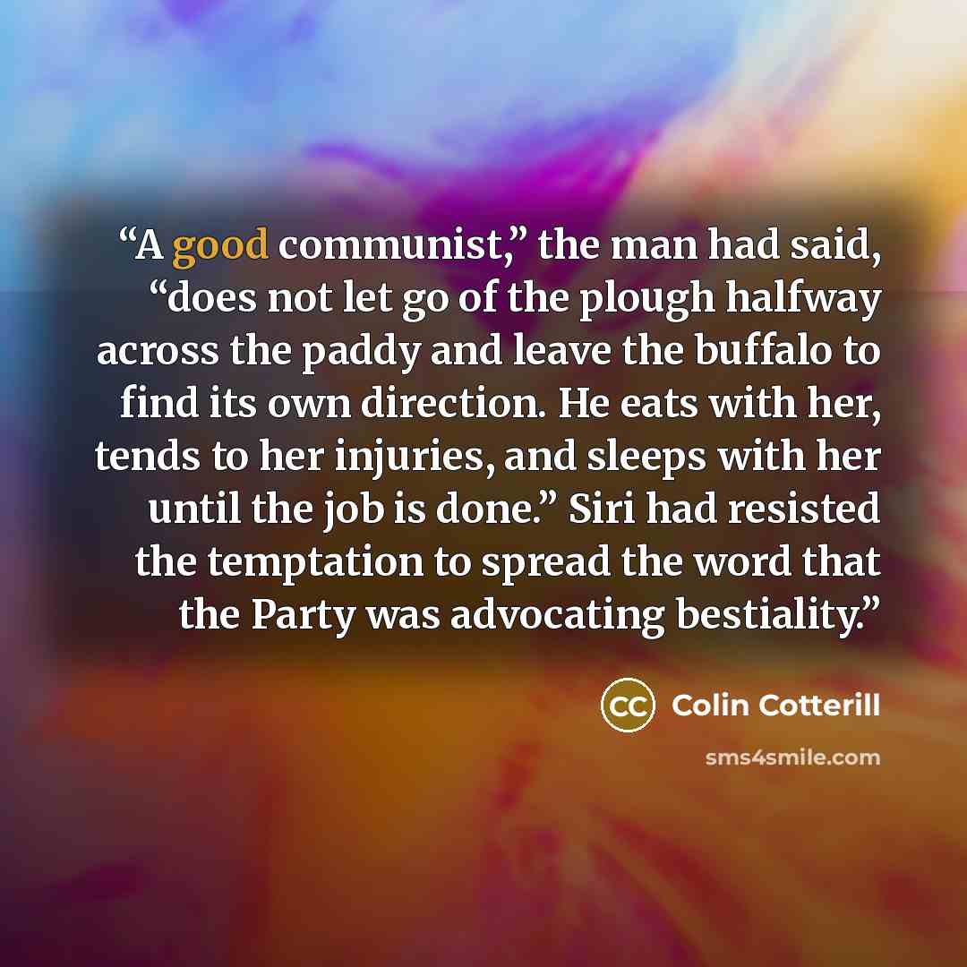 “A good communist,” the man had said, “does not let go of the plough halfway across the paddy and leave the buffalo to find its own direction. He eats with her, tends to her injuries, and sleeps with her until the job is done.” Siri had resisted the temptation to spread the word that the Party was…” quote by Colin Cotterill
