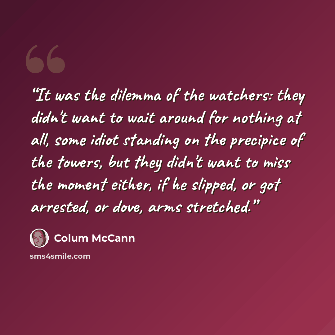 “It was the dilemma of the watchers: they didn't want to wait around for nothing at all, some idiot standing on the precipice of the towers, but they didn't want to miss the moment either, if he slipped, or got arrested, or dove, arms stretched.” quote by Colum McCann