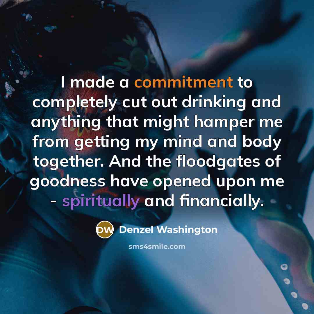 “I made a commitment to completely cut out drinking and anything that might hamper me from getting my mind and body together. And the floodgates of goodness have opened upon me - spiritually and financially.” quote by Denzel Washington