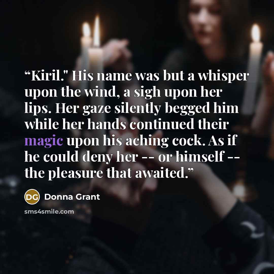 “Kiril." His name was but a whisper upon the wind, a sigh upon her lips. Her gaze silently begged him while her hands continued their magic upon his aching cock. As if he could deny her -- or himself -- the pleasure that awaited.” quote by Donna Grant