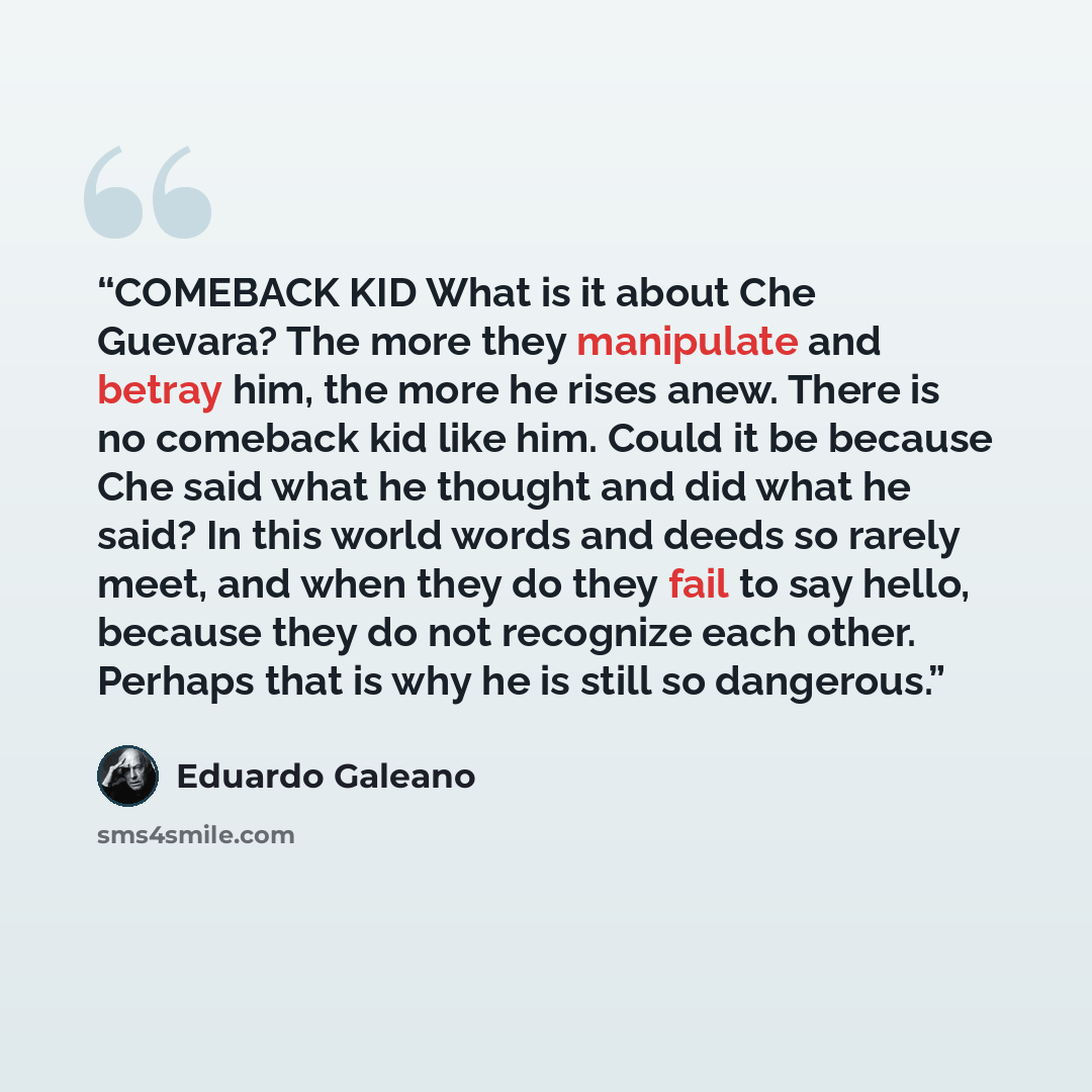“COMEBACK KID What is it about Che Guevara? The more they manipulate and betray him, the more he rises anew. There is no comeback kid like him. Could it be because Che said what he thought and did what he said? In this world words and deeds so rarely meet, and when they do they fail to say hello…” quote by Eduardo Galeano
