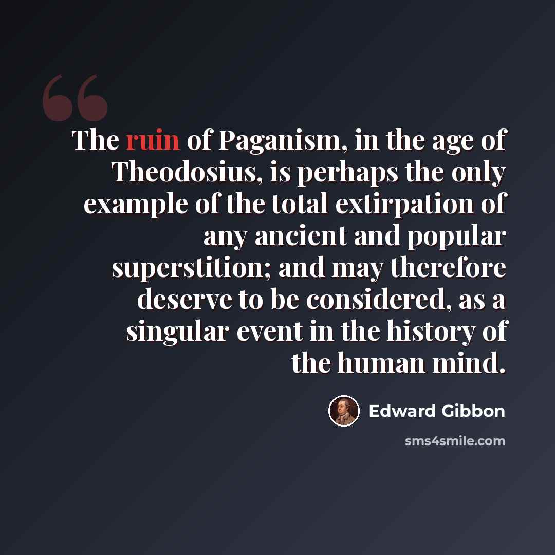 “The ruin of Paganism, in the age of Theodosius, is perhaps the only example of the total extirpation of any ancient and popular superstition; and may therefore deserve to be considered, as a singular event in the history of the human mind.” quote by Edward Gibbon