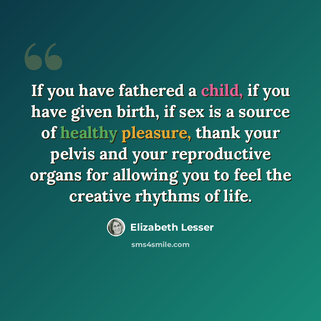 “If you have fathered a child, if you have given birth, if sex is a source of healthy pleasure, thank your pelvis and your reproductive organs for allowing you to feel the creative rhythms of life.” quote by Elizabeth Lesser