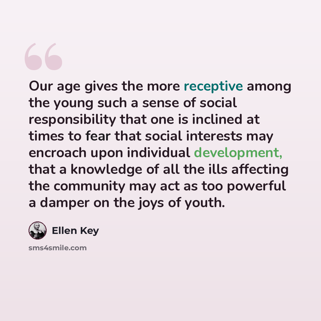 “Our age gives the more receptive among the young such a sense of social responsibility that one is inclined at times to fear that social interests may encroach upon individual development, that a knowledge of all the ills affecting the community may act as too powerful a damper on the joys of youth.” quote by Ellen Key