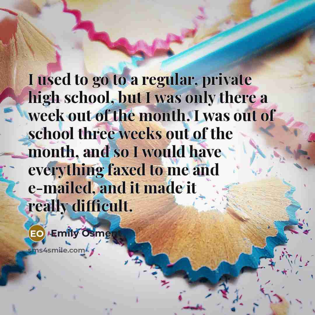 “I used to go to a regular, private high school, but I was only there a week out of the month. I was out of school three weeks out of the month, and so I would have everything faxed to me and e-mailed, and it made it really difficult.” quote by Emily Osment