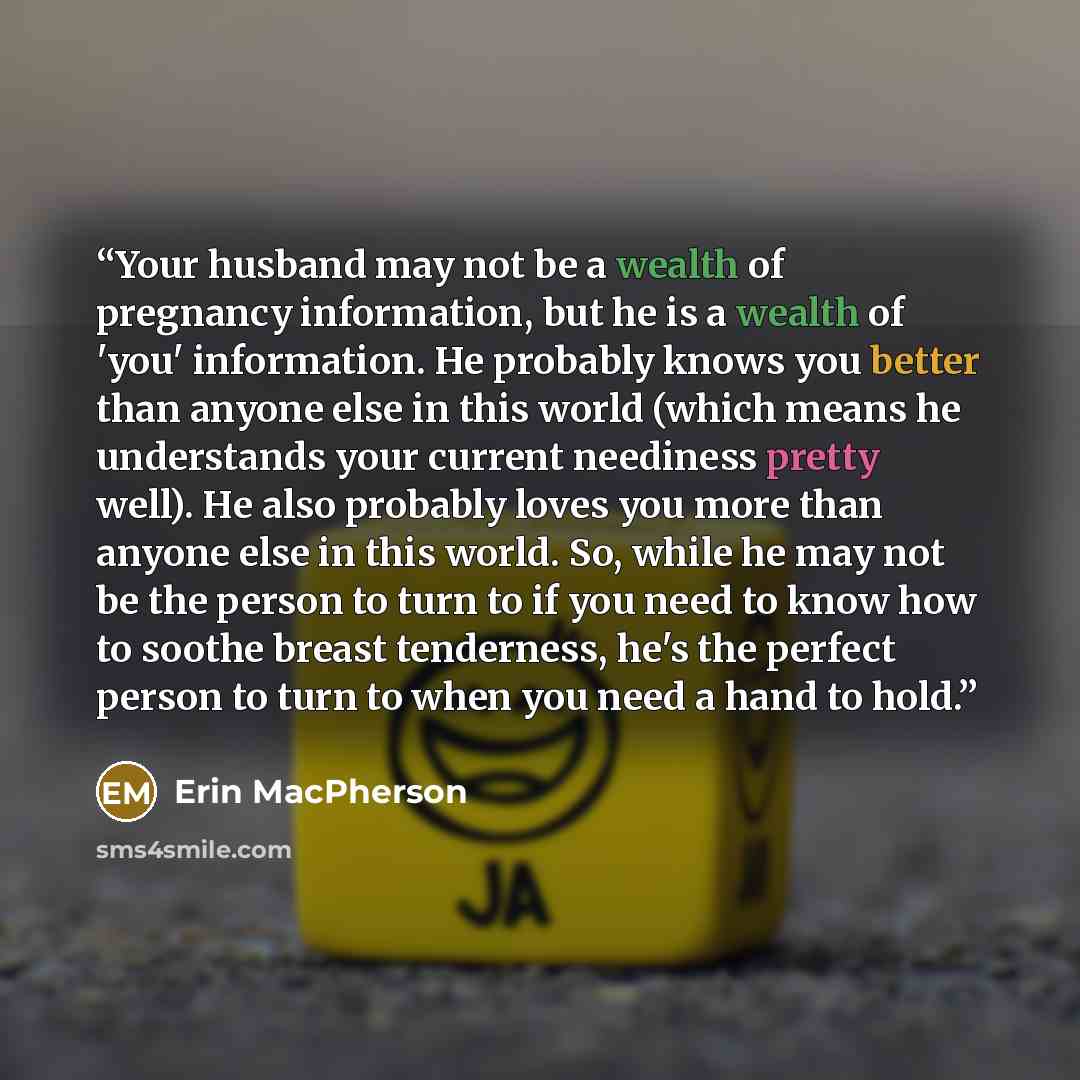 “Your husband may not be a wealth of pregnancy information, but he is a wealth of 'you' information. He probably knows you better than anyone else in this world (which means he understands your current neediness pretty well). He also probably loves you more than anyone else in this world. So, while…” quote by Erin MacPherson