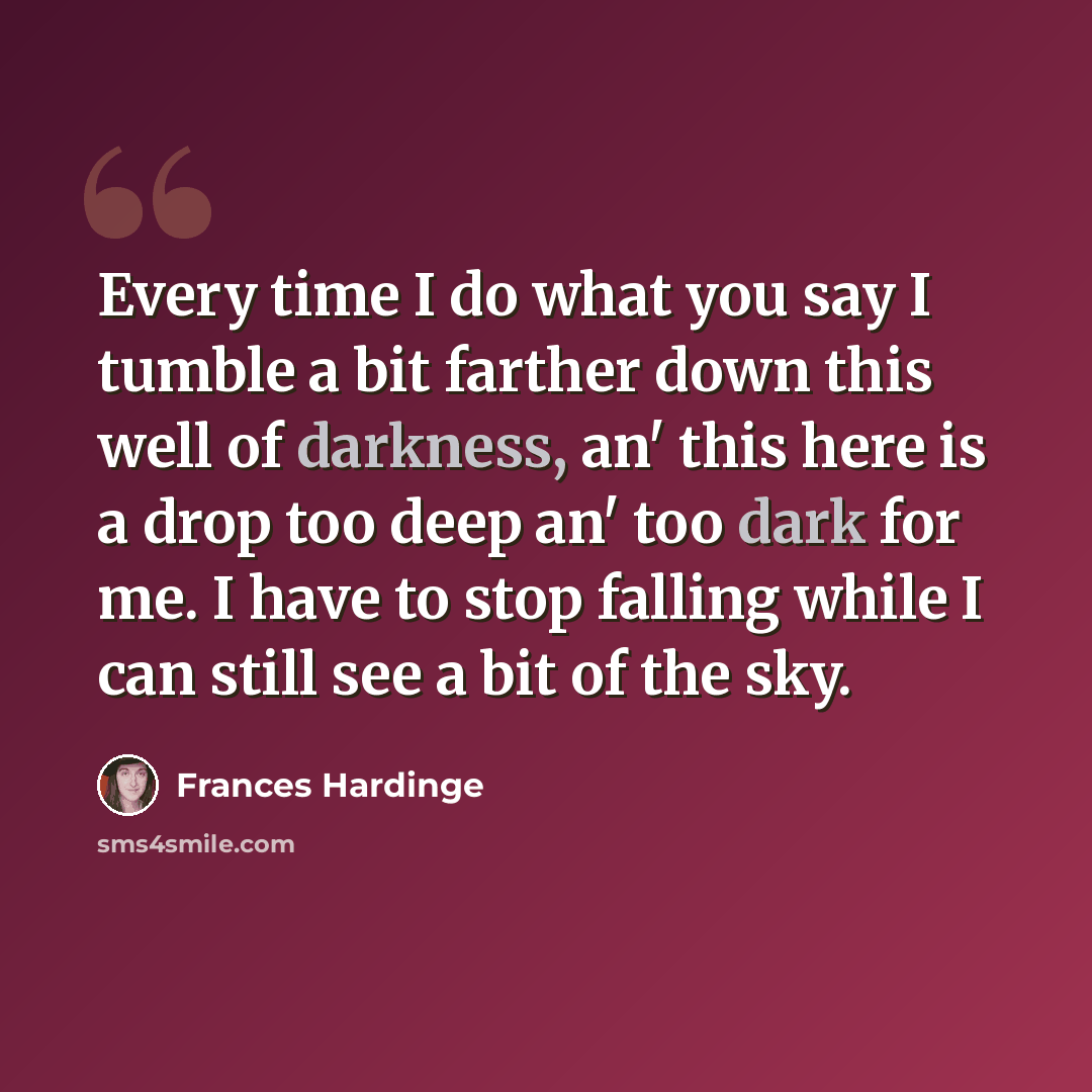 “Every time I do what you say I tumble a bit farther down this well of darkness, an' this here is a drop too deep an' too dark for me. I have to stop falling while I can still see a bit of the sky.” quote by Frances Hardinge
