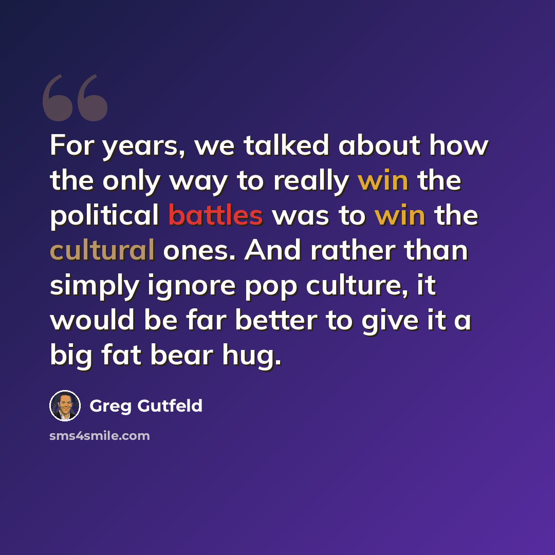 “For years, we talked about how the only way to really win the political battles was to win the cultural ones. And rather than simply ignore pop culture, it would be far better to give it a big fat bear hug.” quote by Greg Gutfeld