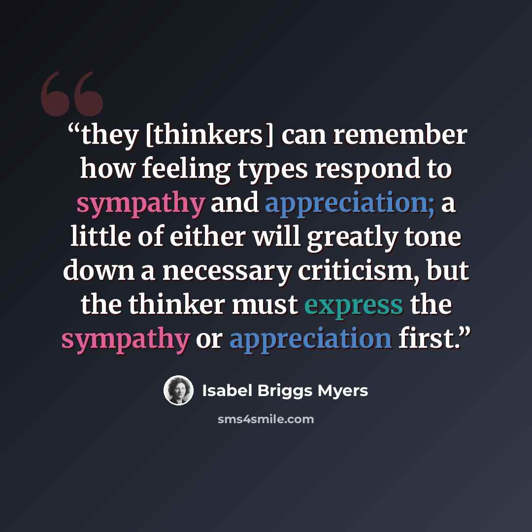 “they [thinkers] can remember how feeling types respond to sympathy and appreciation; a little of either will greatly tone down a necessary criticism, but the thinker must express the sympathy or appreciation first.” quote by Isabel Briggs Myers