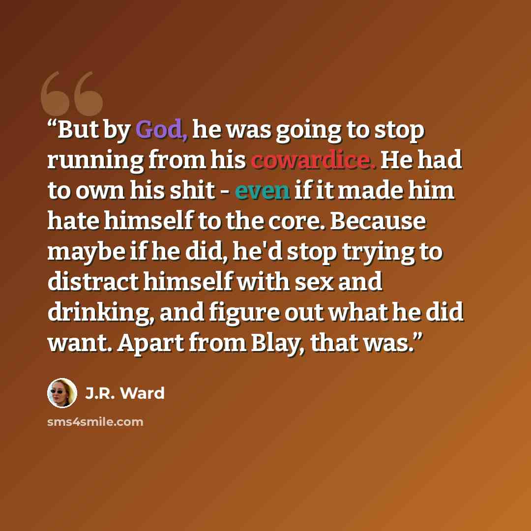 “But by God, he was going to stop running from his cowardice. He had to own his shit - even if it made him hate himself to the core. Because maybe if he did, he'd stop trying to distract himself with sex and drinking, and figure out what he did want. Apart from Blay, that was.” quote by J.R. Ward