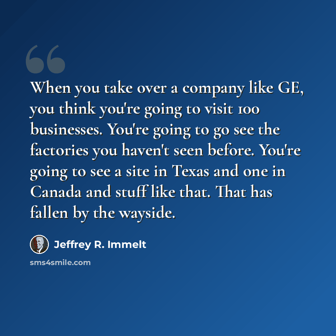 “When you take over a company like GE, you think you're going to visit 100 businesses. You're going to go see the factories you haven't seen before. You're going to see a site in Texas and one in Canada and stuff like that. That has fallen by the wayside.” quote by Jeffrey R. Immelt