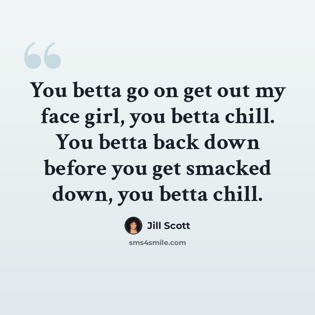 “You betta go on get out my face girl, you betta chill. You betta back down before you get smacked down, you betta chill.” quote by Jill Scott