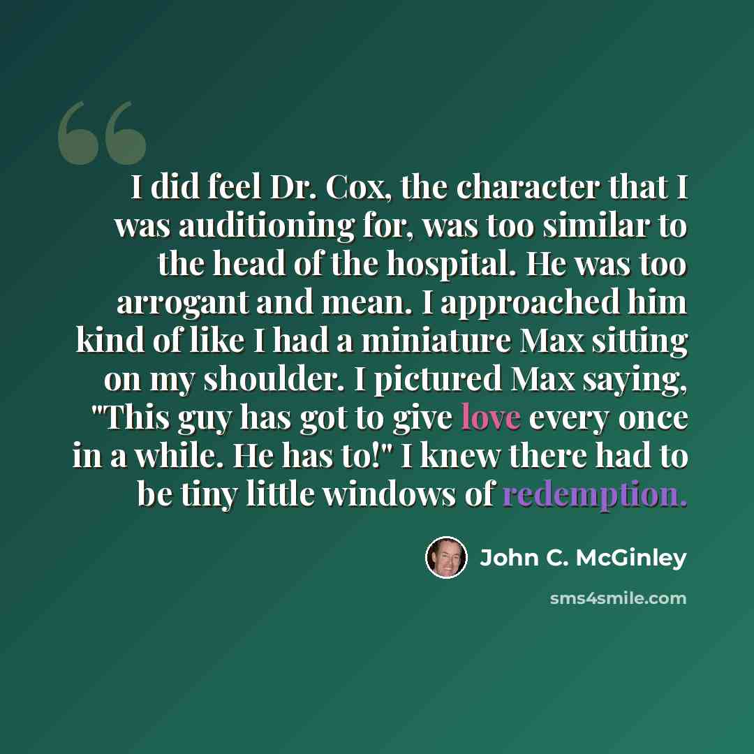 “I did feel Dr. Cox, the character that I was auditioning for, was too similar to the head of the hospital. He was too arrogant and mean. I approached him kind of like I had a miniature Max sitting on my shoulder. I pictured Max saying, "This guy has got to give love every once in a while. He has…” quote by John C. McGinley