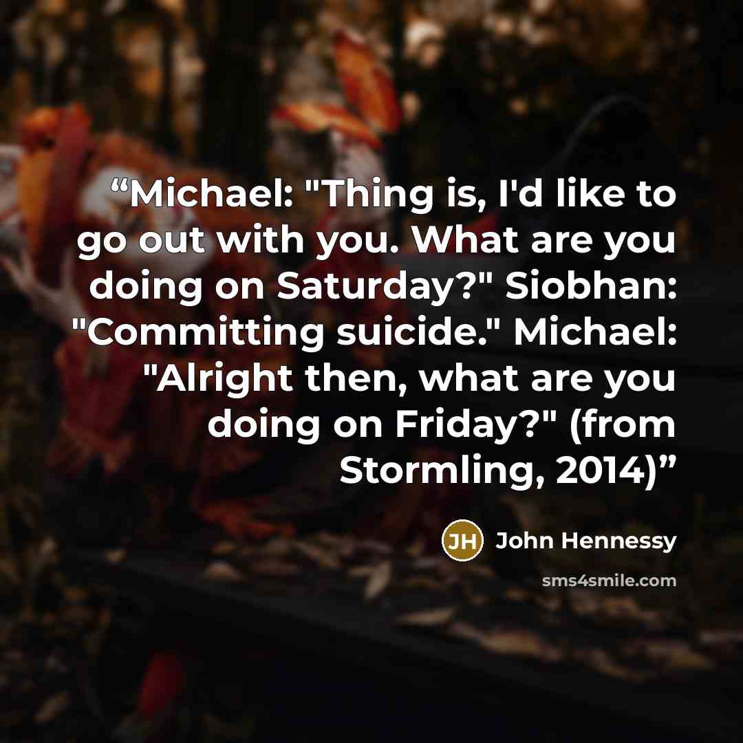 “Michael: "Thing is, I'd like to go out with you. What are you doing on Saturday?" Siobhan: "Committing suicide." Michael: "Alright then, what are you doing on Friday?" (from Stormling, 2014)” quote by John Hennessy