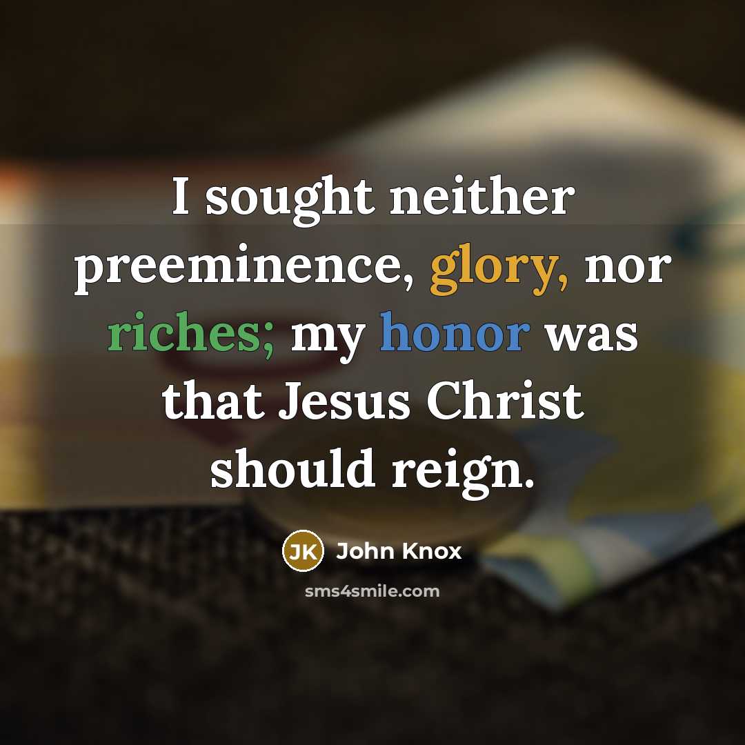 “I sought neither preeminence, glory, nor riches; my honor was that Jesus Christ should reign.” quote by John Knox