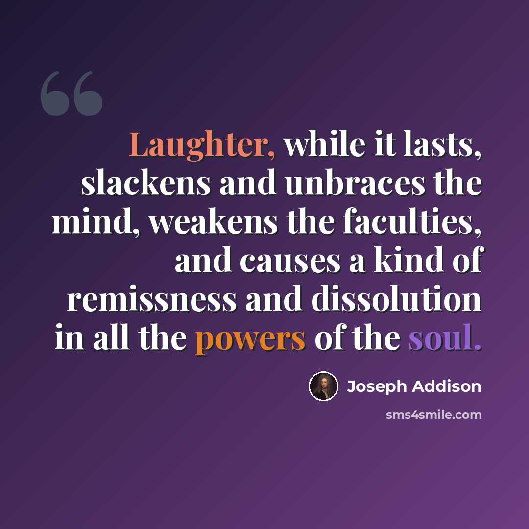 “Laughter, while it lasts, slackens and unbraces the mind, weakens the faculties, and causes a kind of remissness and dissolution in all the powers of the soul.” quote by Joseph Addison