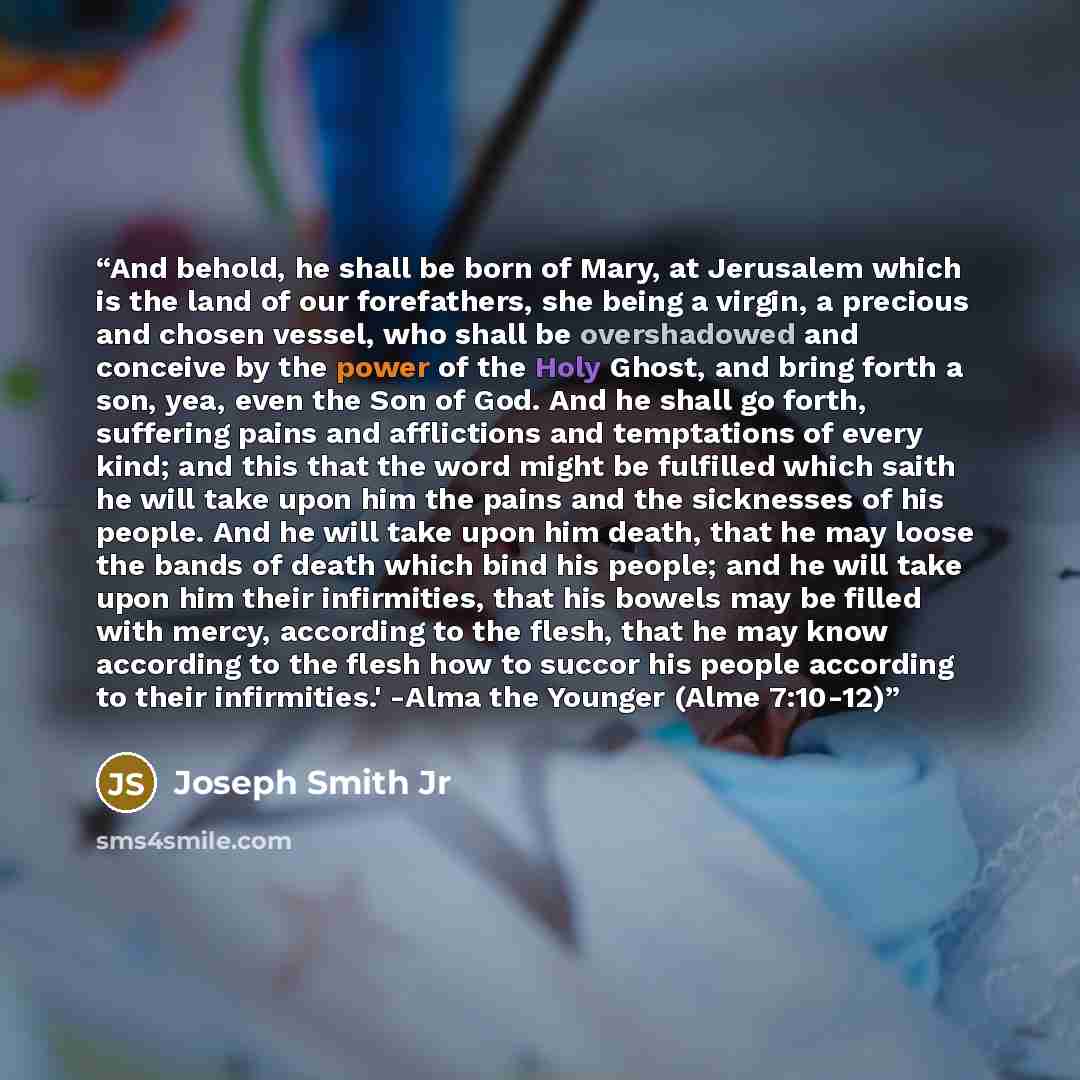 “And behold, he shall be born of Mary, at Jerusalem which is the land of our forefathers, she being a virgin, a precious and chosen vessel, who shall be overshadowed and conceive by the power of the Holy Ghost, and bring forth a son, yea, even the Son of God. And he shall go forth, suffering pains…” quote by Joseph Smith Jr