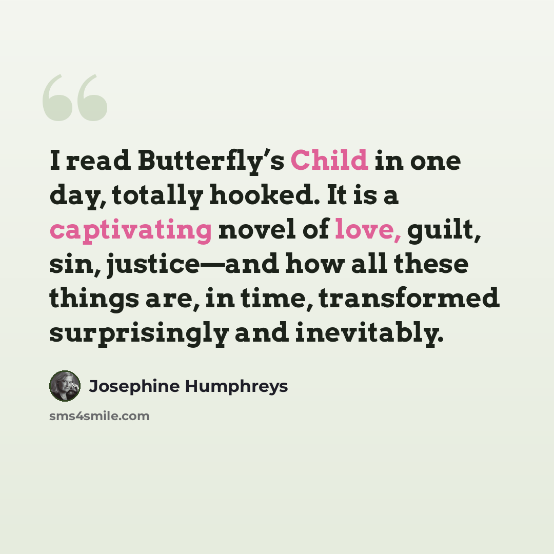 “I read Butterfly’s Child in one day, totally hooked. It is a captivating novel of love, guilt, sin, justice—and how all these things are, in time, transformed surprisingly and inevitably.” quote by Josephine Humphreys