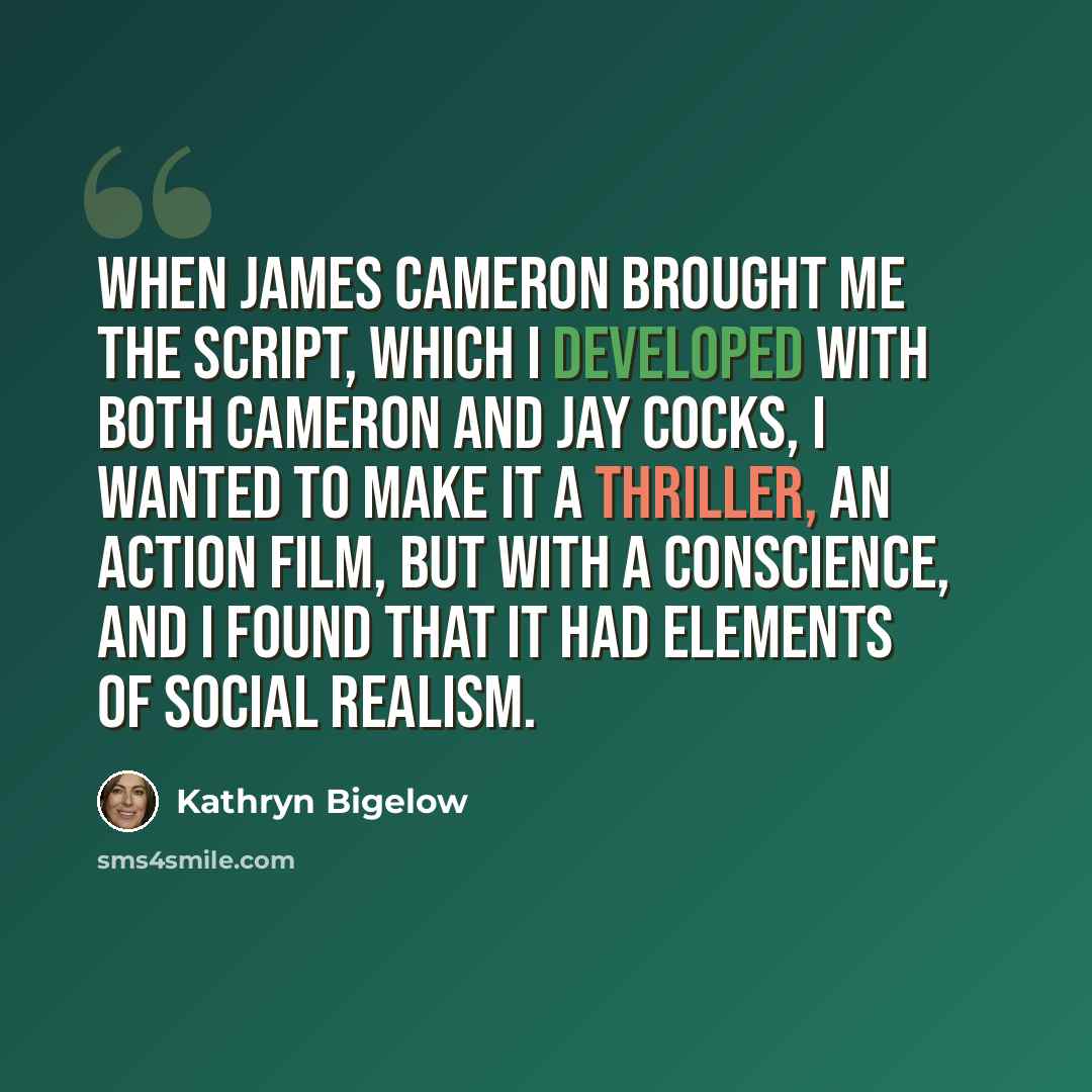 “When James Cameron brought me the script, which I developed with both Cameron and Jay Cocks, I wanted to make it a thriller, an action film, but with a conscience, and I found that it had elements of social realism.” quote by Kathryn Bigelow