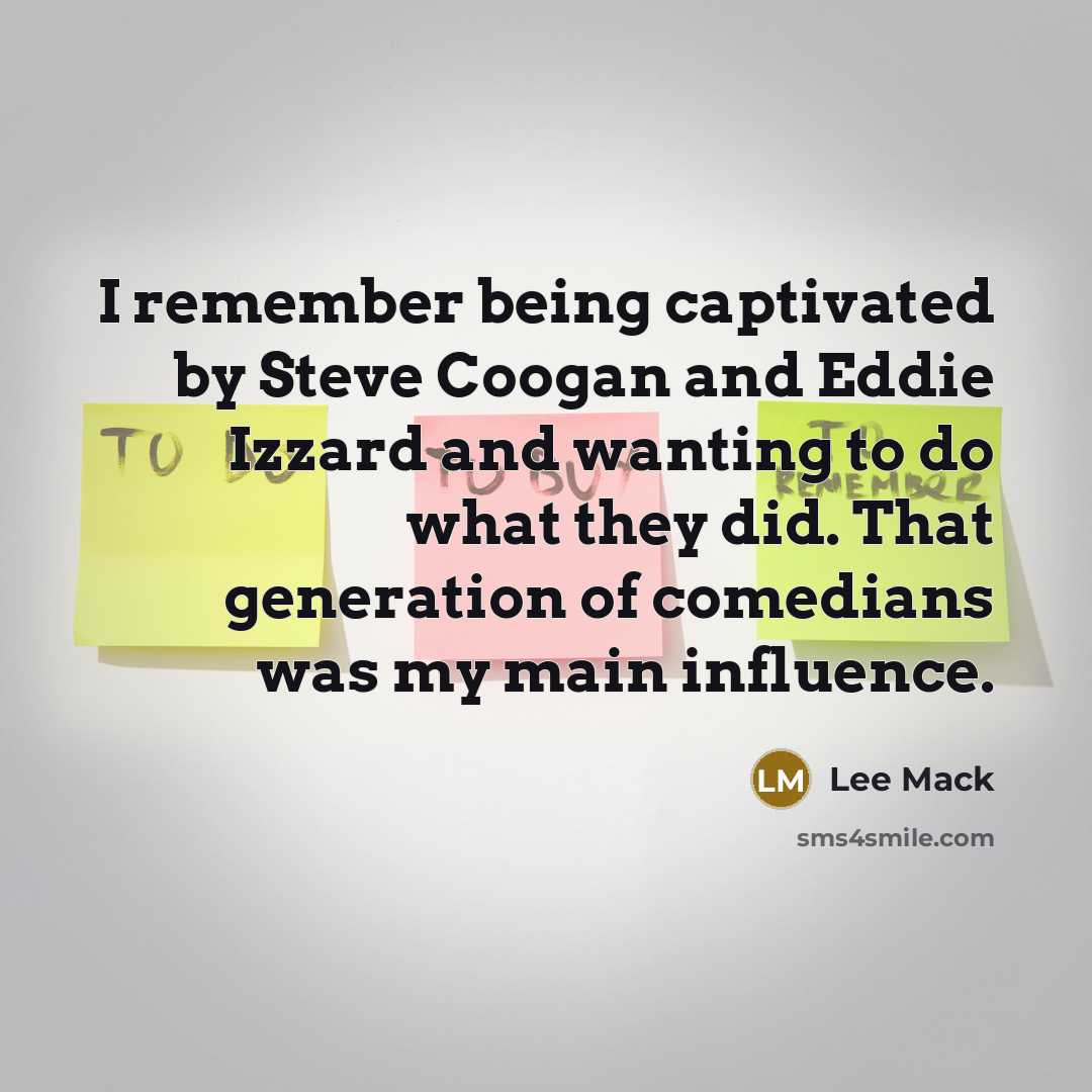 “I remember being captivated by Steve Coogan and Eddie Izzard and wanting to do what they did. That generation of comedians was my main influence.” quote by Lee Mack