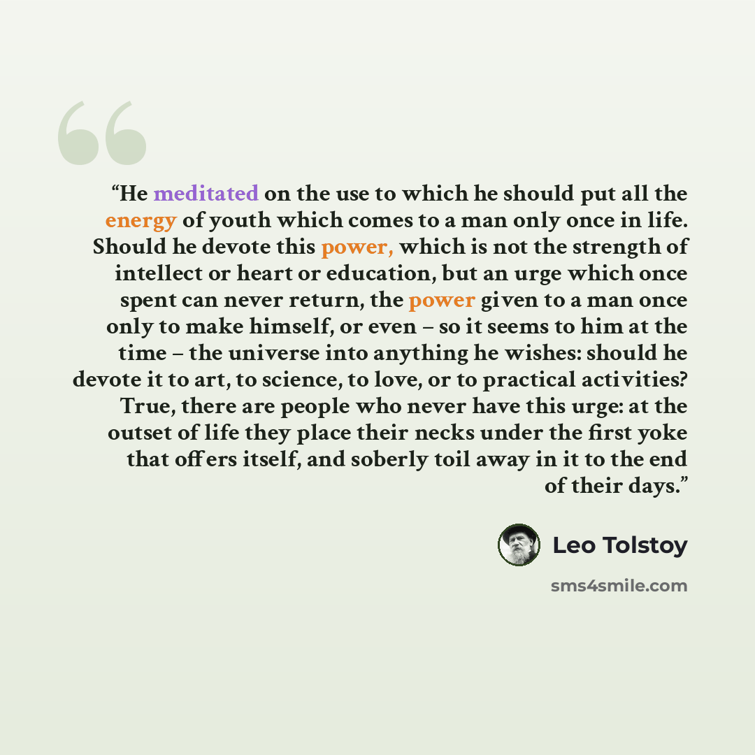 “He meditated on the use to which he should put all the energy of youth which comes to a man only once in life. Should he devote this power, which is not the strength of intellect or heart or education, but an urge which once spent can never return, the power given to a man once only to make…” quote by Leo Tolstoy