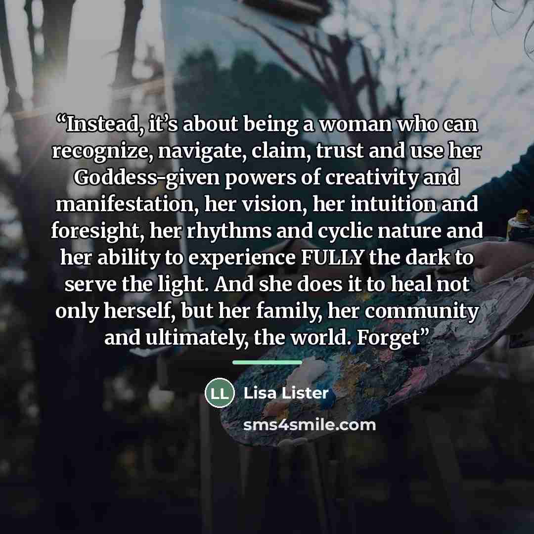 “Instead, it’s about being a woman who can recognize, navigate, claim, trust and use her Goddess-given powers of creativity and manifestation, her vision, her intuition and foresight, her rhythms and cyclic nature and her ability to experience FULLY the dark to serve the light. And she does it to…” quote by Lisa Lister