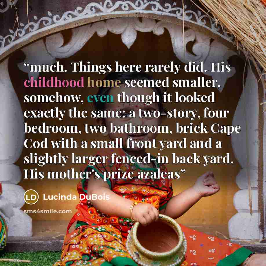 “much. Things here rarely did. His childhood home seemed smaller, somehow, even though it looked exactly the same: a two-story, four bedroom, two bathroom, brick Cape Cod with a small front yard and a slightly larger fenced-in back yard. His mother's prize azaleas” quote by Lucinda DuBois