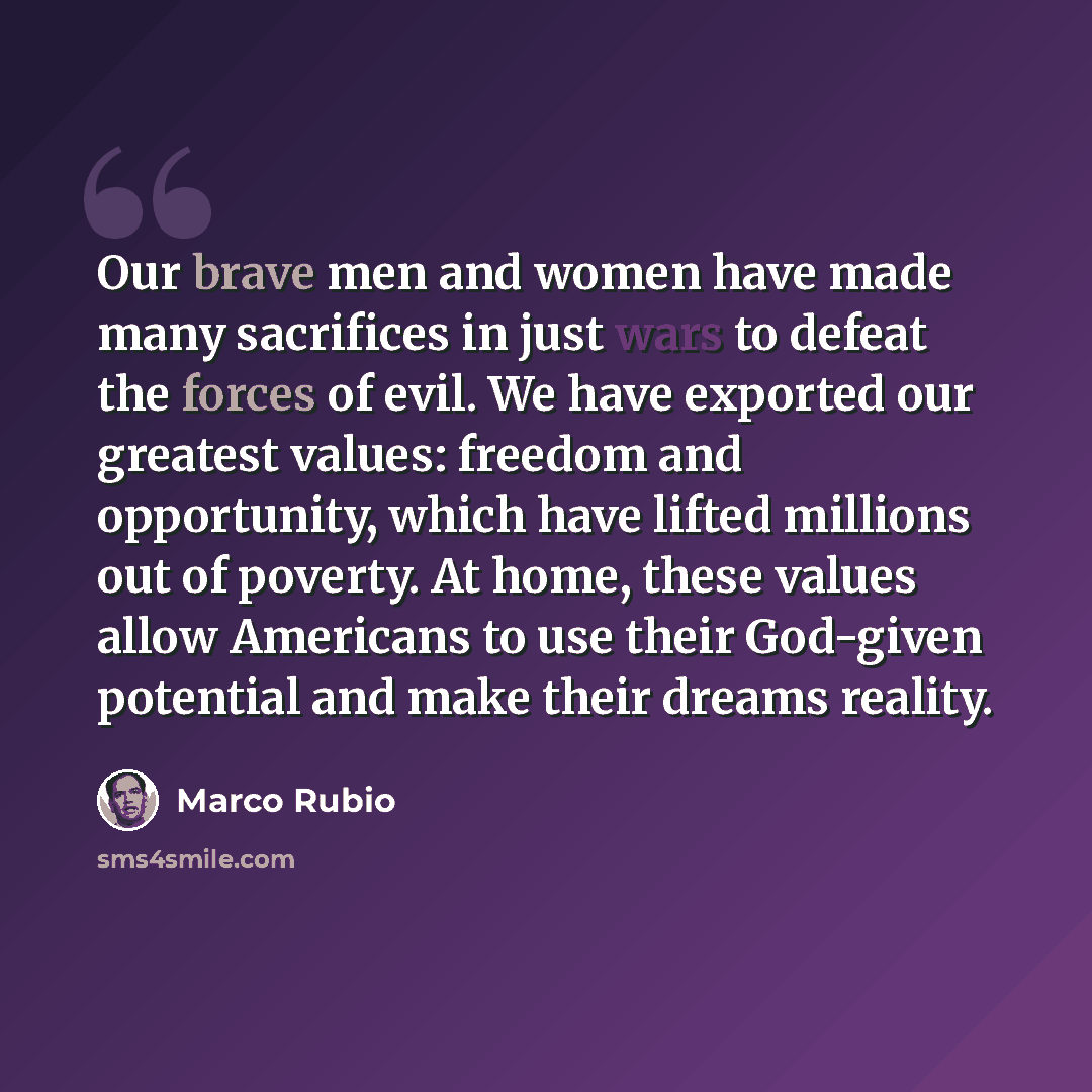 “Our brave men and women have made many sacrifices in just wars to defeat the forces of evil. We have exported our greatest values: freedom and opportunity, which have lifted millions out of poverty. At home, these values allow Americans to use their God-given potential and make their dreams reality.” quote by Marco Rubio