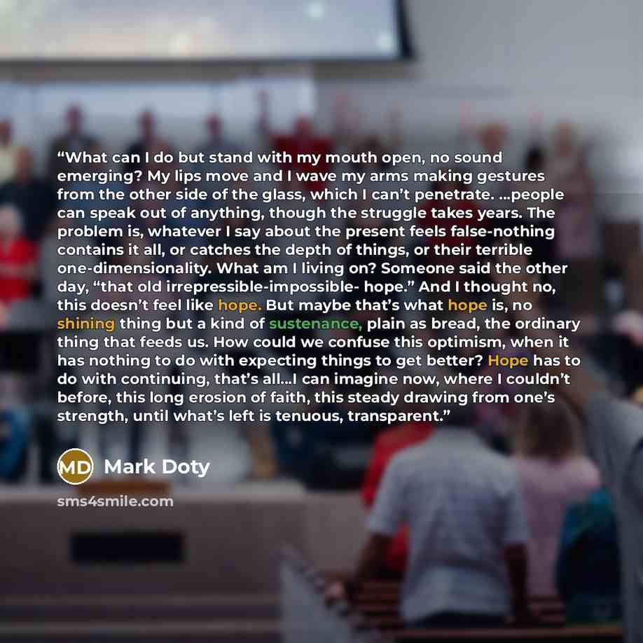“What can I do but stand with my mouth open, no sound emerging? My lips move and I wave my arms making gestures from the other side of the glass, which I can’t penetrate. …people can speak out of anything, though the struggle takes years. The problem is, whatever I say about the present feels…” quote by Mark Doty