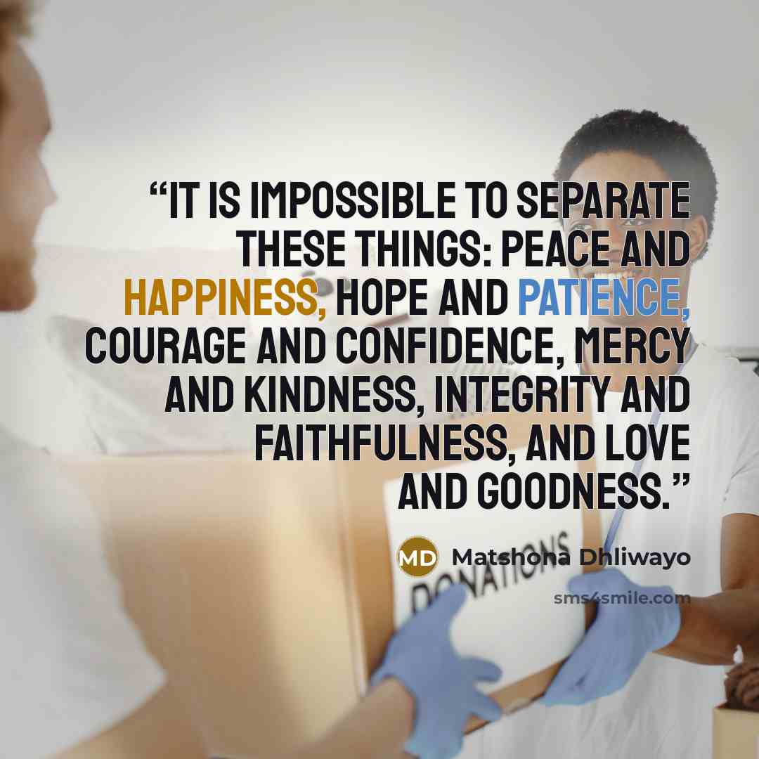 “It is impossible to separate these things: peace and happiness, hope and patience, courage and confidence, mercy and kindness, integrity and faithfulness, and love and goodness.” quote by Matshona Dhliwayo