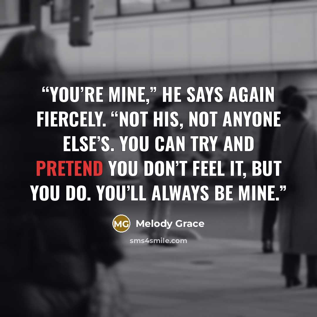 “You’re mine,” he says again fiercely. “Not his, not anyone else’s. You can try and pretend you don’t feel it, but you do. You’ll always be mine.” quote by Melody Grace