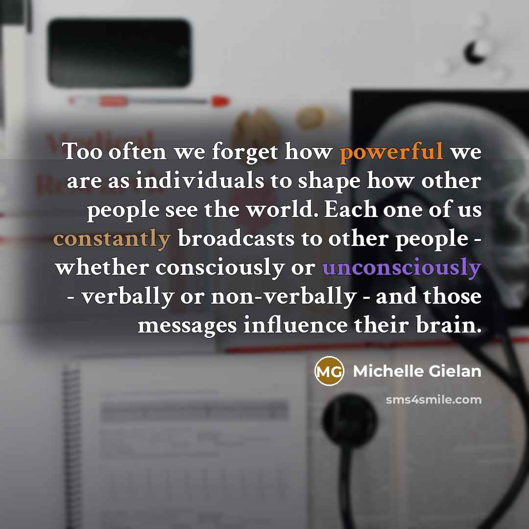 “Too often we forget how powerful we are as individuals to shape how other people see the world. Each one of us constantly broadcasts to other people - whether consciously or unconsciously - verbally or non-verbally - and those messages influence their brain.” quote by Michelle Gielan