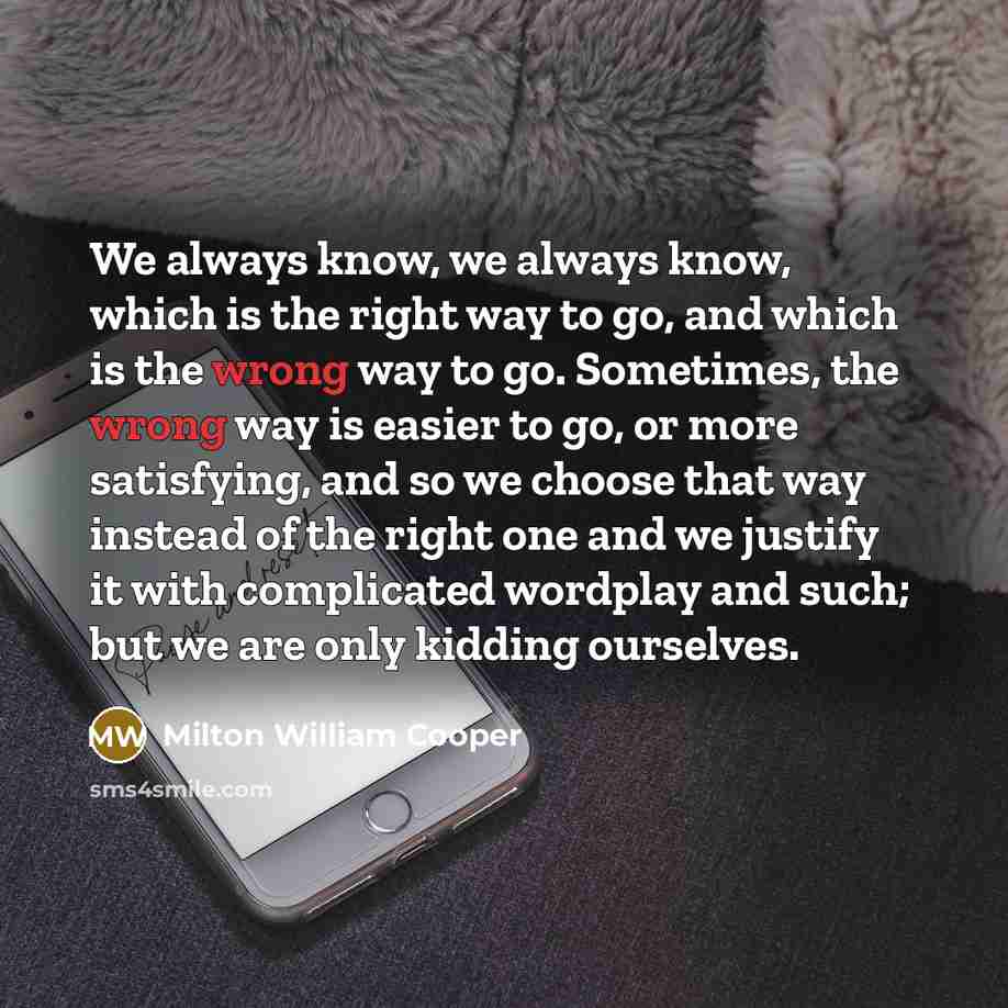 “We always know, we always know, which is the right way to go, and which is the wrong way to go. Sometimes, the wrong way is easier to go, or more satisfying, and so we choose that way instead of the right one and we justify it with complicated wordplay and such; but we are only kidding ourselves.” quote by Milton William Cooper