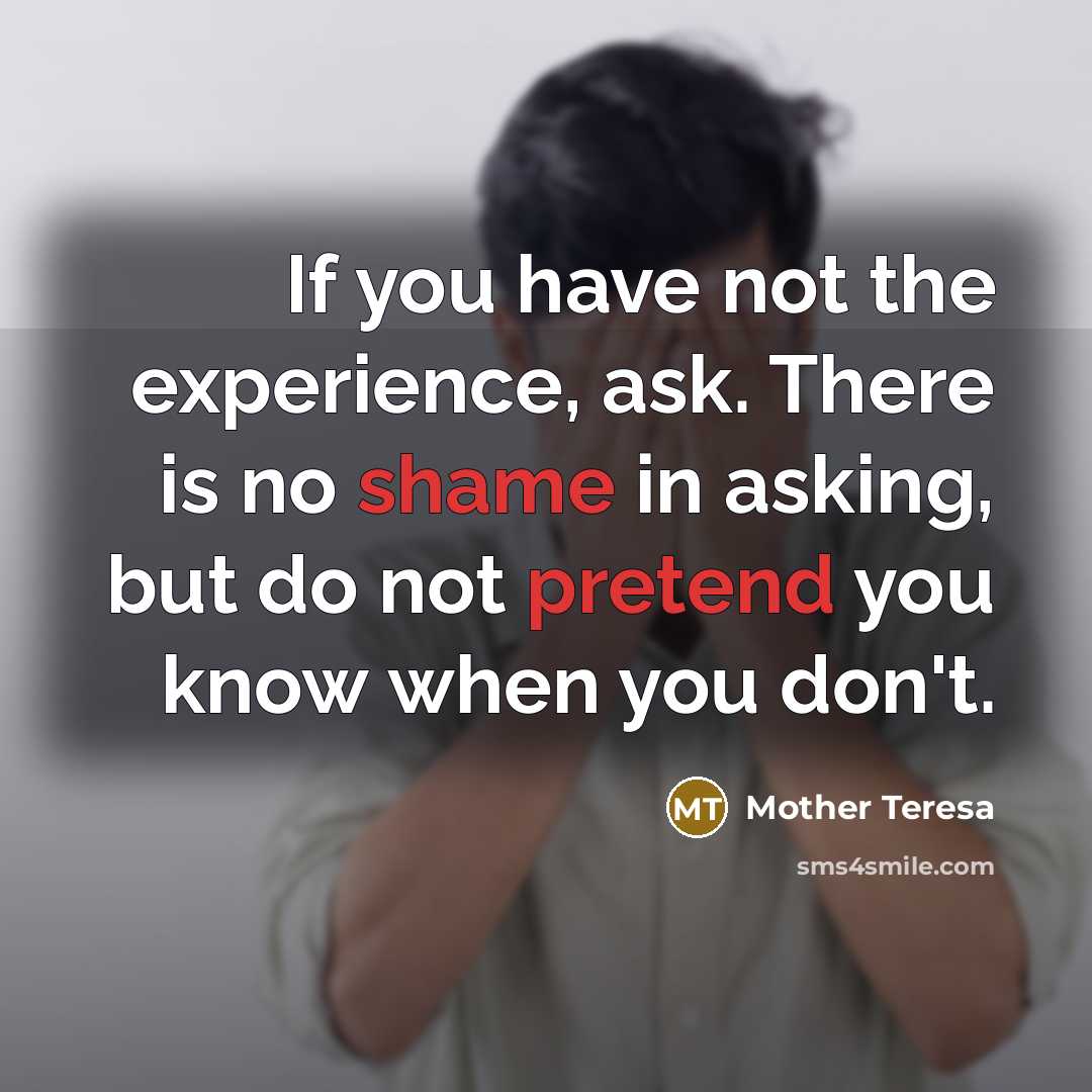 “If you have not the experience, ask. There is no shame in asking, but do not pretend you know when you don't.” quote by Mother Teresa