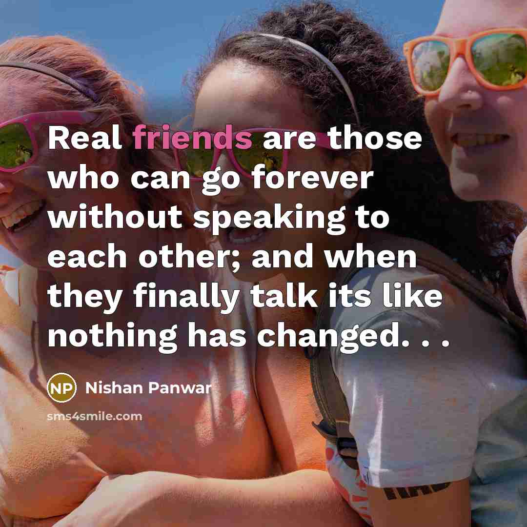 “Real friends are those who can go forever without speaking to each other; and when they finally talk its like nothing has changed. . .” quote by Nishan Panwar