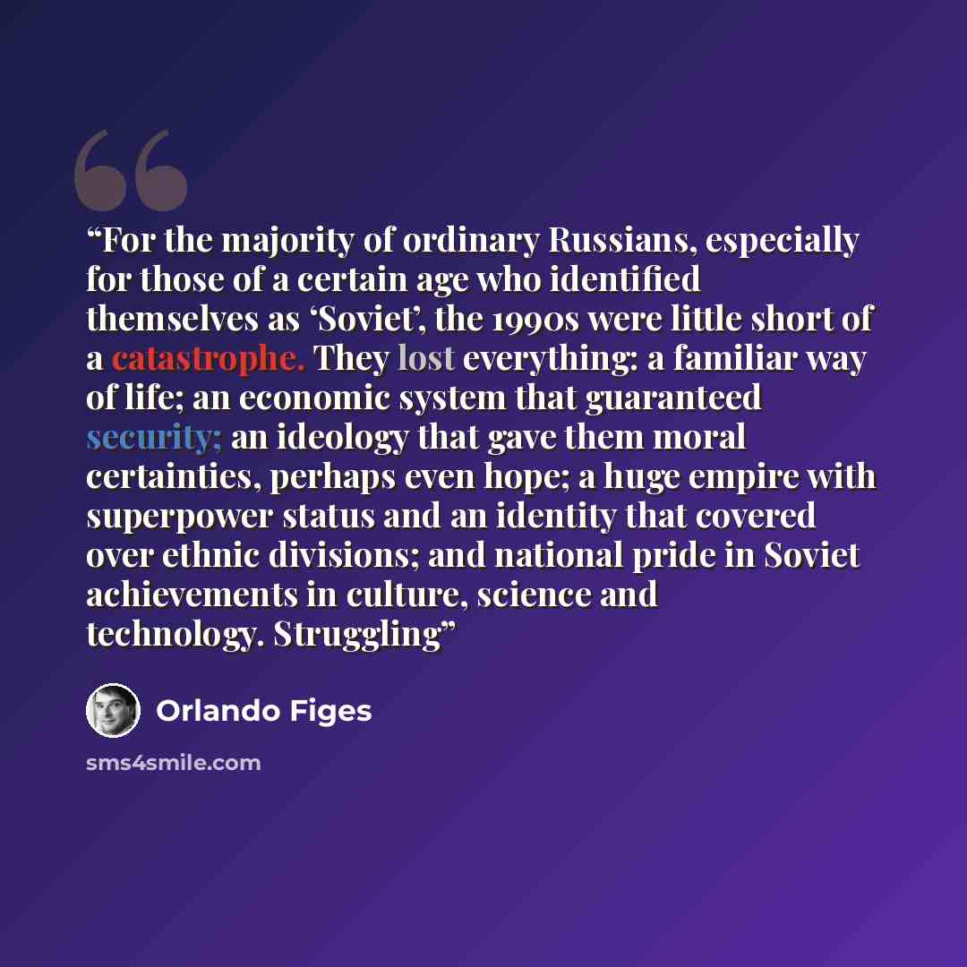 “For the majority of ordinary Russians, especially for those of a certain age who identified themselves as ‘Soviet’, the 1990s were little short of a catastrophe. They lost everything: a familiar way of life; an economic system that guaranteed security; an ideology that gave them moral certainties…” quote by Orlando Figes