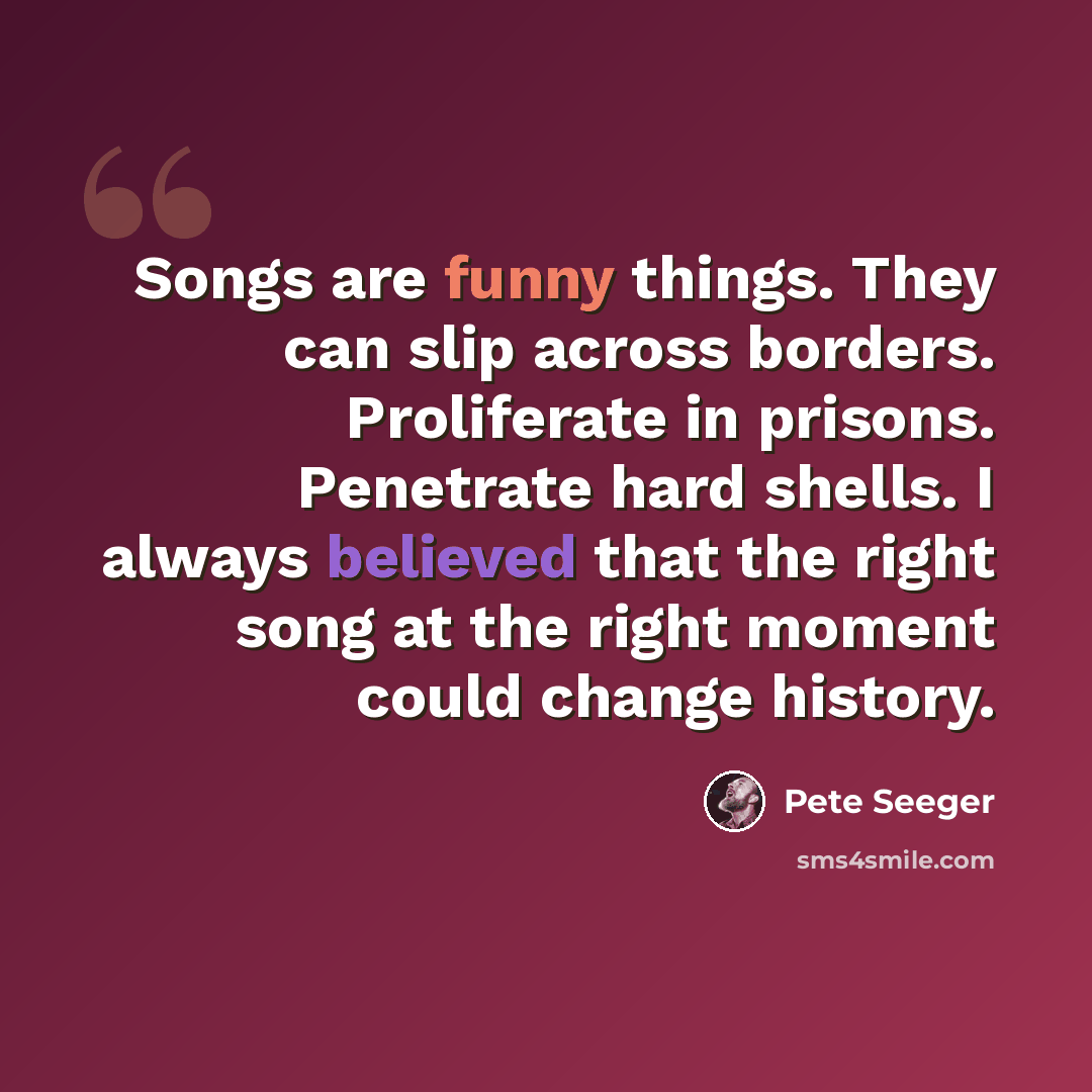 “Songs are funny things. They can slip across borders. Proliferate in prisons. Penetrate hard shells. I always believed that the right song at the right moment could change history.” quote by Pete Seeger