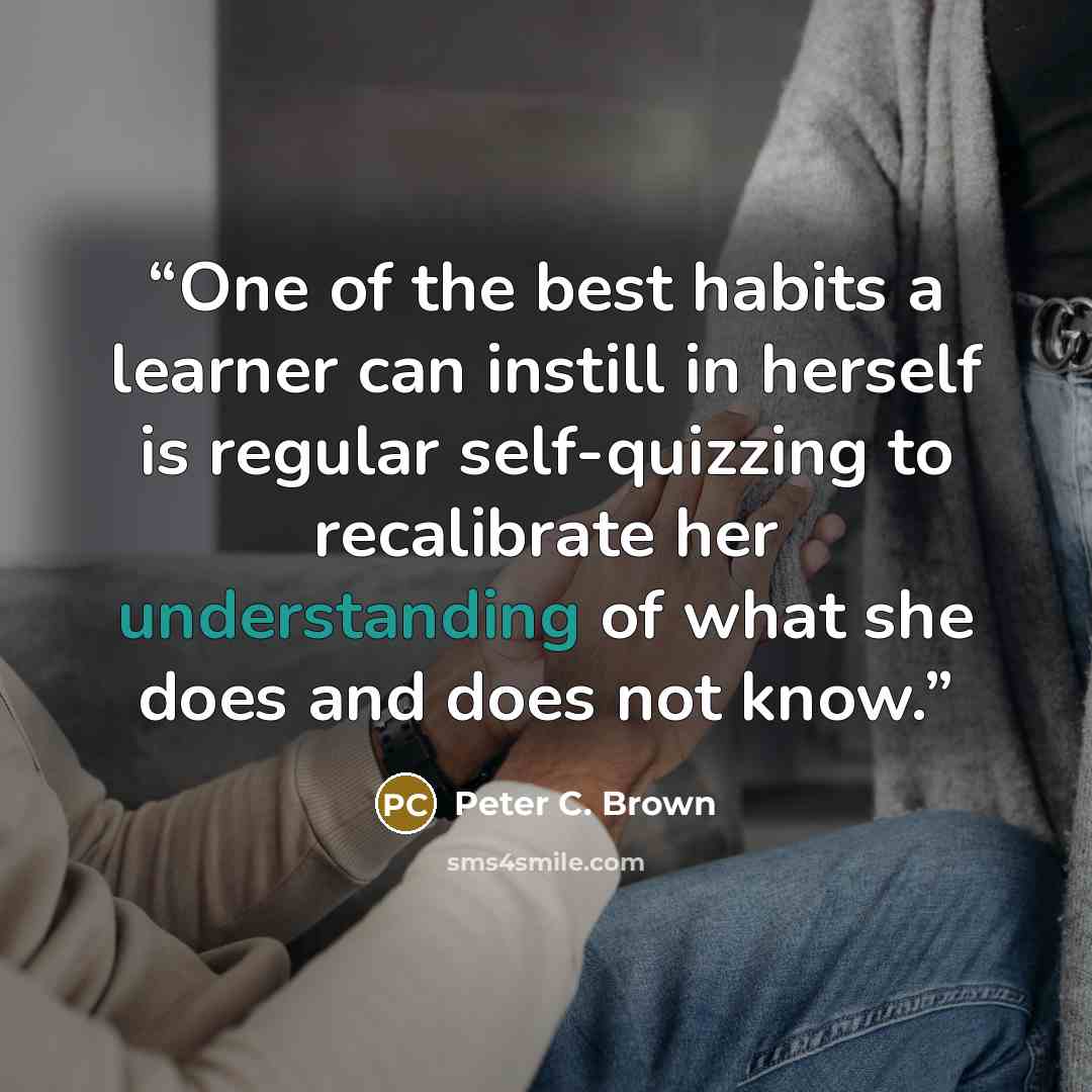 “One of the best habits a learner can instill in herself is regular self-quizzing to recalibrate her understanding of what she does and does not know.” quote by Peter C. Brown