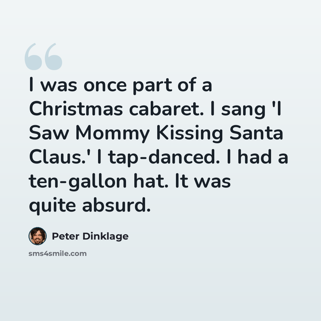 “I was once part of a Christmas cabaret. I sang 'I Saw Mommy Kissing Santa Claus.' I tap-danced. I had a ten-gallon hat. It was quite absurd.” quote by Peter Dinklage