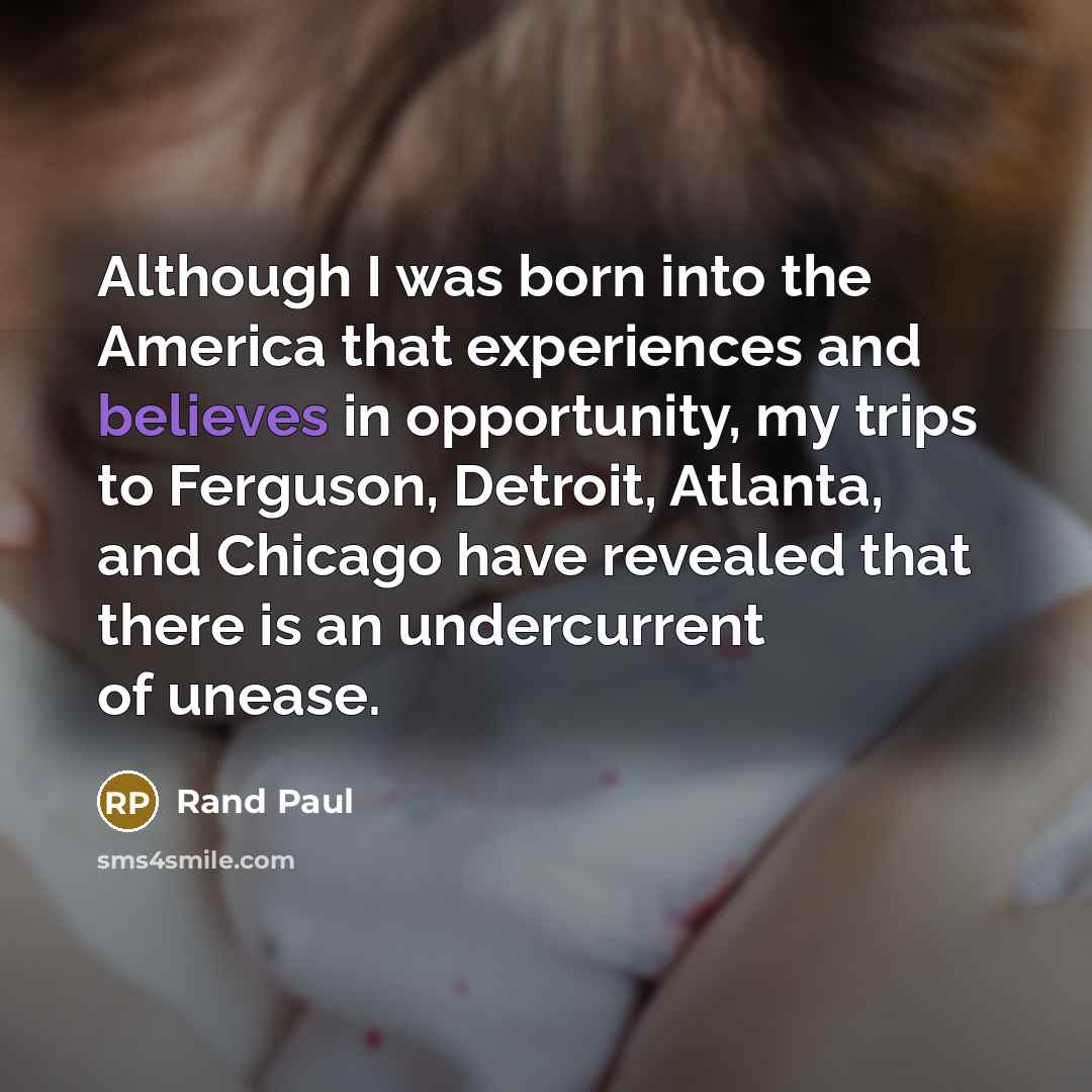 “Although I was born into the America that experiences and believes in opportunity, my trips to Ferguson, Detroit, Atlanta, and Chicago have revealed that there is an undercurrent of unease.” quote by Rand Paul