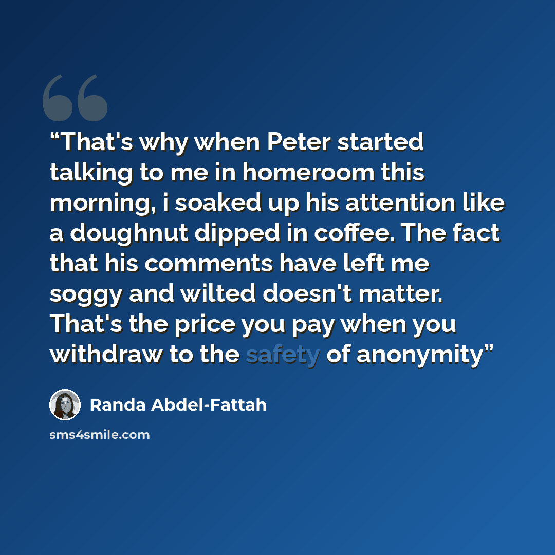 “That's why when Peter started talking to me in homeroom this morning, i soaked up his attention like a doughnut dipped in coffee. The fact that his comments have left me soggy and wilted doesn't matter. That's the price you pay when you withdraw to the safety of anonymity” quote by Randa Abdel-Fattah